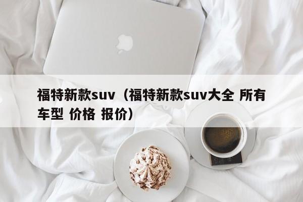 福特新款suv（福特新款suv大全 所有车型 价格 报价）