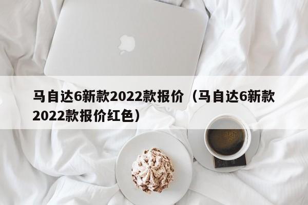 马自达6新款2022款报价（马自达6新款2022款报价红色）