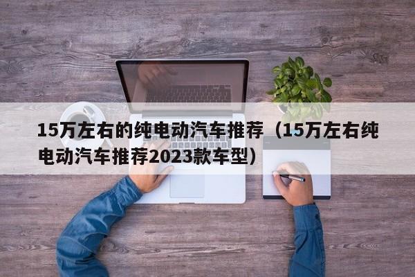 15万左右的纯电动汽车推荐（15万左右纯电动汽车推荐2023款车型）