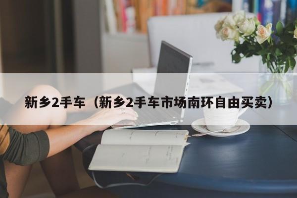 新乡2手车（新乡2手车市场南环自由买卖）