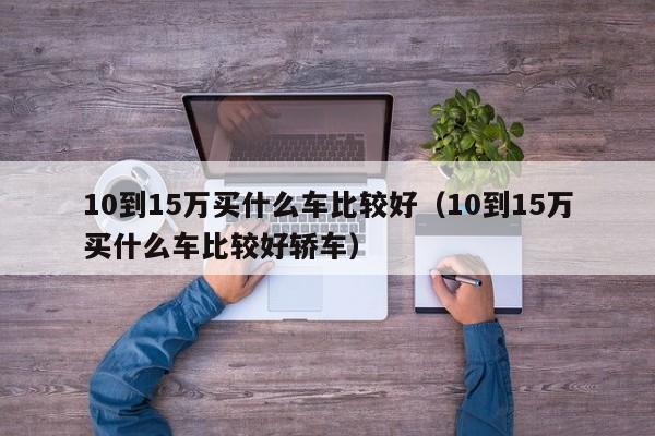 10到15万买什么车比较好（10到15万买什么车比较好轿车）