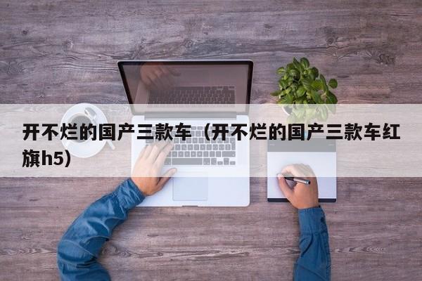 开不烂的国产三款车（开不烂的国产三款车红旗h5）