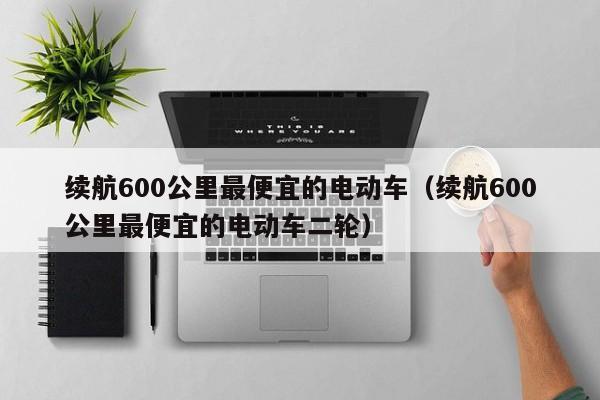 续航600公里最便宜的电动车（续航600公里最便宜的电动车二轮）