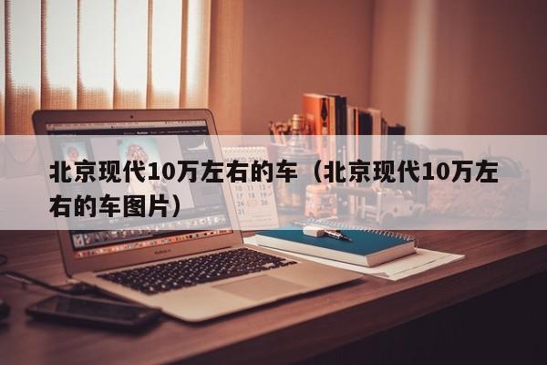 北京现代10万左右的车（北京现代10万左右的车图片）