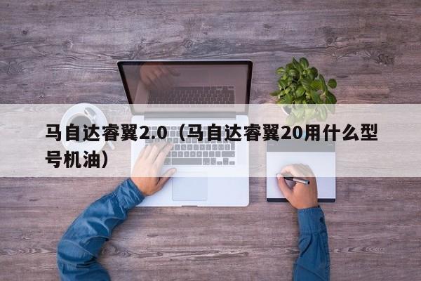 马自达睿翼2.0（马自达睿翼20用什么型号机油）