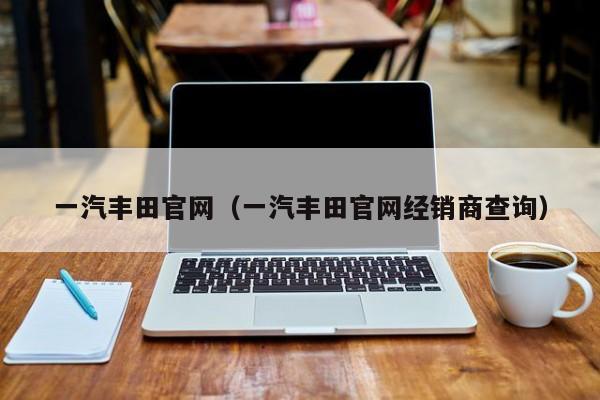 一汽丰田官网（一汽丰田官网经销商查询）