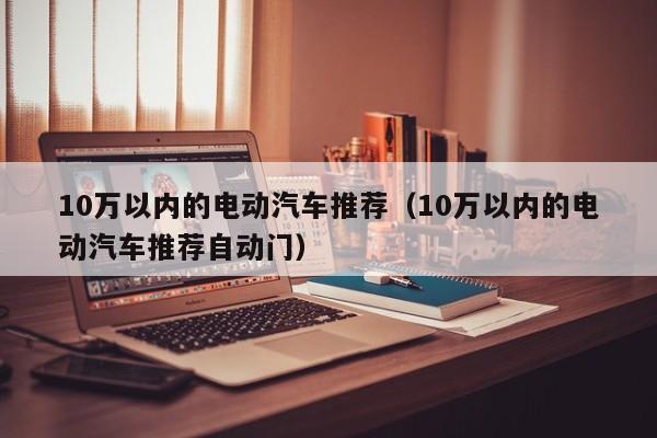 10万以内的电动汽车推荐（10万以内的电动汽车推荐自动门）