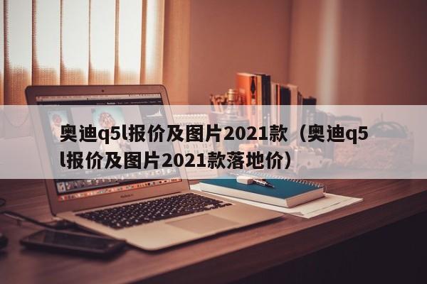 奥迪q5l报价及图片2021款（奥迪q5l报价及图片2021款落地价）