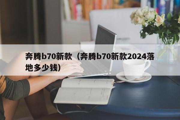 奔腾b70新款（奔腾b70新款2024落地多少钱）