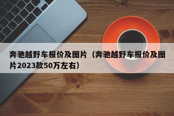 奔驰越野车报价及图片（奔驰越野车报价及图片2023款50万左右）