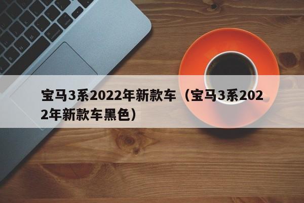宝马3系2022年新款车（宝马3系2022年新款车黑色）