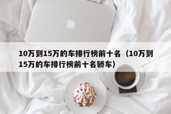 10万到15万的车排行榜前十名（10万到15万的车排行榜前十名轿车）