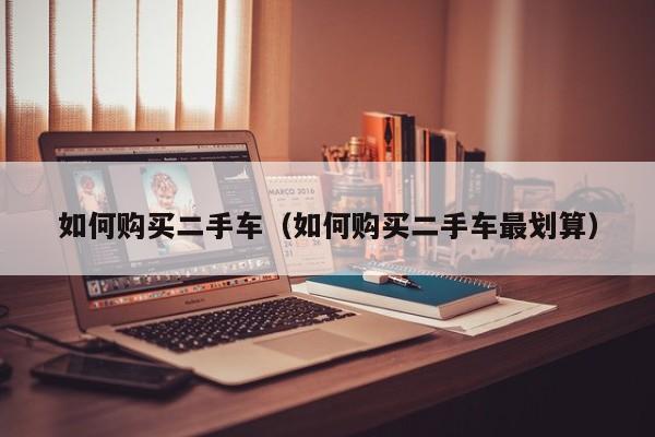 如何购买二手车（如何购买二手车最划算）