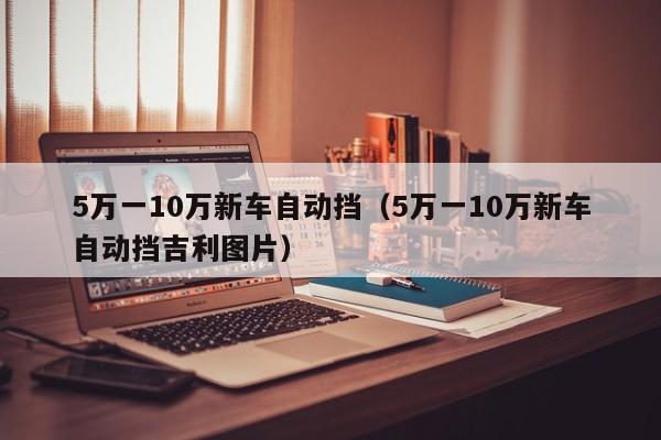 5万一10万新车自动挡（5万一10万新车自动挡吉利图片）