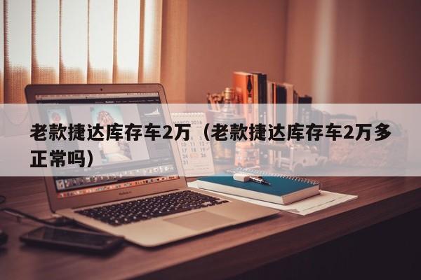 老款捷达库存车2万（老款捷达库存车2万多正常吗）