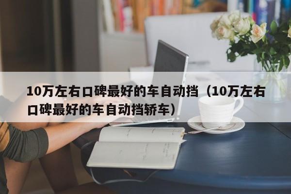 10万左右口碑最好的车自动挡（10万左右口碑最好的车自动挡轿车）