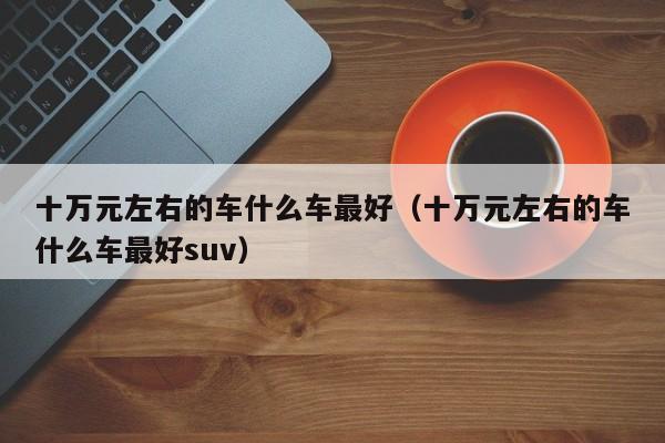 十万元左右的车什么车最好（十万元左右的车什么车最好suv）