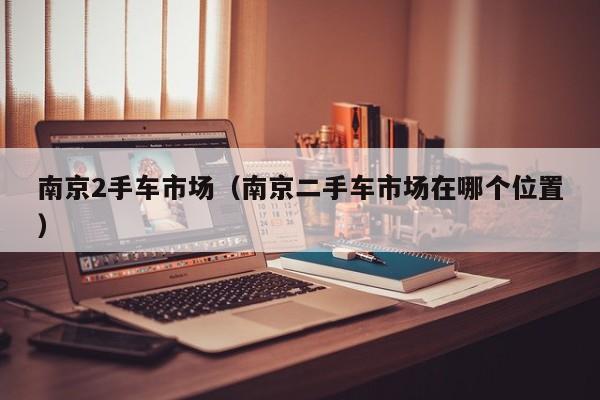 南京2手车市场（南京二手车市场在哪个位置）
