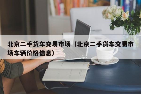 北京二手货车交易市场（北京二手货车交易市场车辆价格信息）