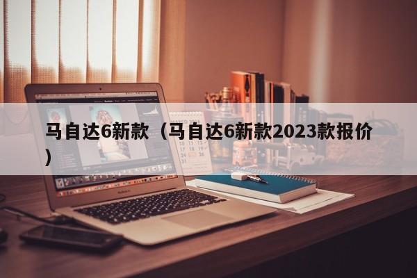 马自达6新款（马自达6新款2023款报价）