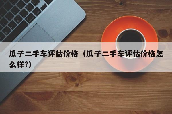 瓜子二手车评估价格（瓜子二手车评估价格怎么样?）