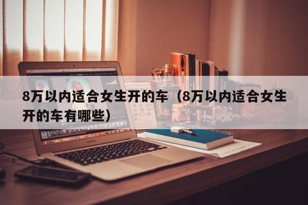 8万以内适合女生开的车（8万以内适合女生开的车有哪些）
