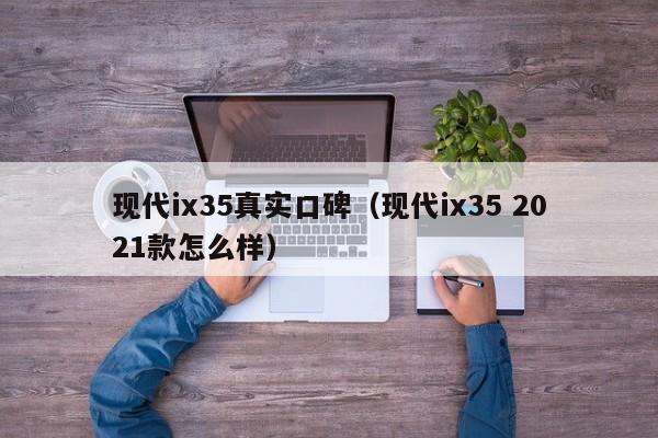 现代ix35真实口碑（现代ix35 2021款怎么样）