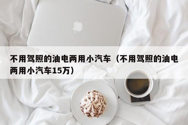 不用驾照的油电两用小汽车（不用驾照的油电两用小汽车15万）