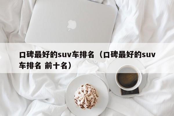口碑最好的suv车排名（口碑最好的suv车排名 前十名）
