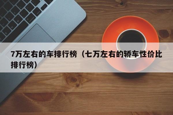 7万左右的车排行榜（七万左右的轿车性价比排行榜）