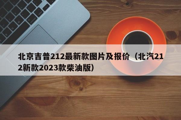 北京吉普212最新款图片及报价（北汽212新款2023款柴油版）