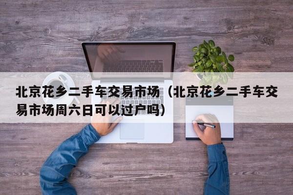 北京花乡二手车交易市场（北京花乡二手车交易市场周六日可以过户吗）