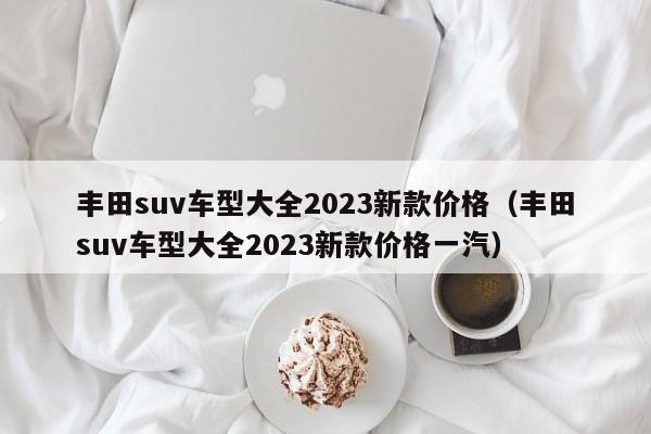 丰田suv车型大全2023新款价格（丰田suv车型大全2023新款价格一汽）