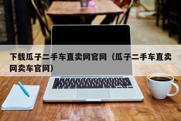 下载瓜子二手车直卖网官网（瓜子二手车直卖网卖车官网）