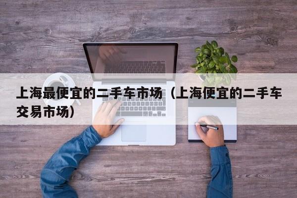 上海最便宜的二手车市场（上海便宜的二手车交易市场）