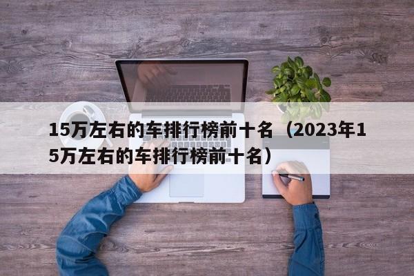 15万左右的车排行榜前十名（2023年15万左右的车排行榜前十名）