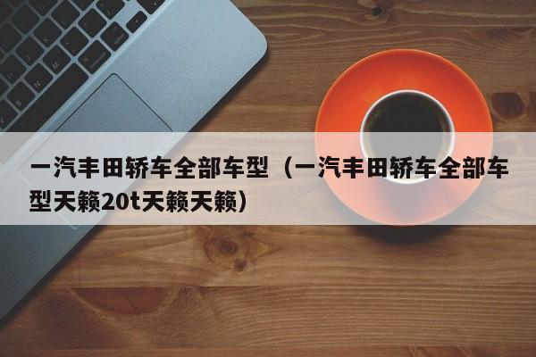一汽丰田轿车全部车型（一汽丰田轿车全部车型天籁20t天籁天籁）