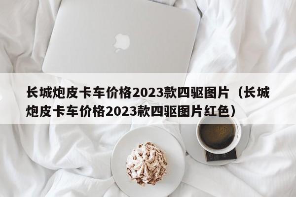 长城炮皮卡车价格2023款四驱图片（长城炮皮卡车价格2023款四驱图片红色）