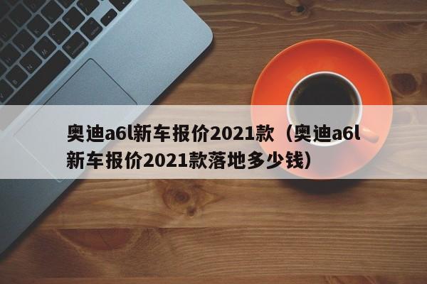 奥迪a6l新车报价2021款（奥迪a6l新车报价2021款落地多少钱）