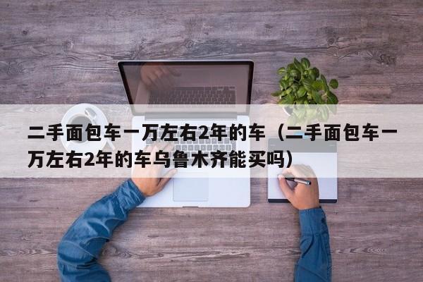 二手面包车一万左右2年的车（二手面包车一万左右2年的车乌鲁木齐能买吗）