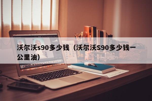 沃尔沃s90多少钱（沃尔沃S90多少钱一公里油）