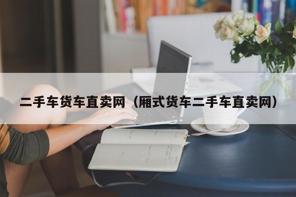 二手车货车直卖网（厢式货车二手车直卖网）
