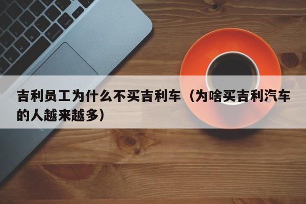 吉利员工为什么不买吉利车（为啥买吉利汽车的人越来越多）