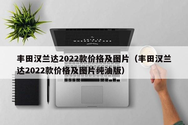丰田汉兰达2022款价格及图片（丰田汉兰达2022款价格及图片纯油版）