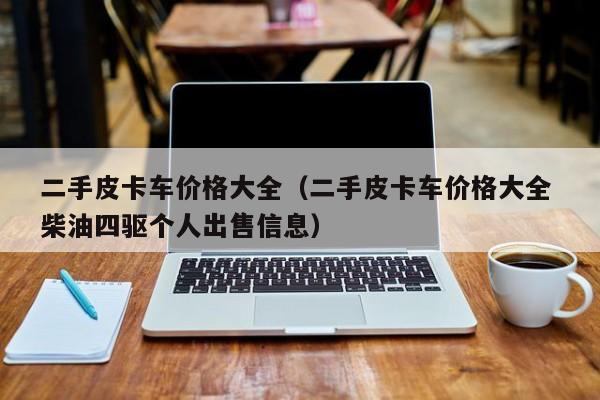 二手皮卡车价格大全（二手皮卡车价格大全 柴油四驱个人出售信息）