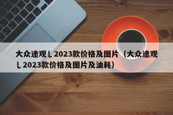 大众途观乚2023款价格及图片（大众途观乚2023款价格及图片及油耗）