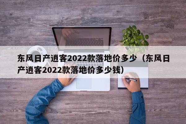 东风日产逍客2022款落地价多少（东风日产逍客2022款落地价多少钱）