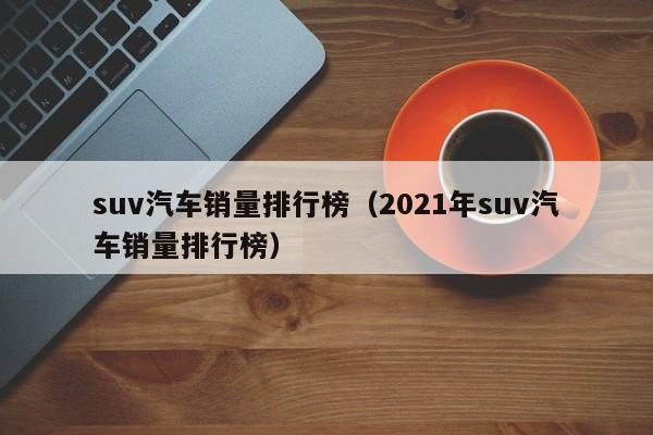 suv汽车销量排行榜（2021年suv汽车销量排行榜）