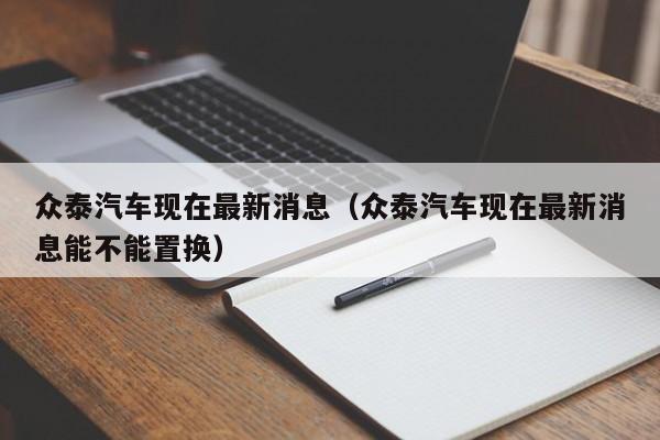 众泰汽车现在最新消息（众泰汽车现在最新消息能不能置换）