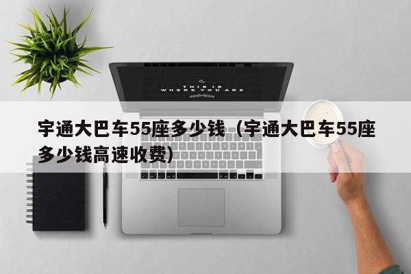 宇通大巴车55座多少钱（宇通大巴车55座多少钱高速收费）